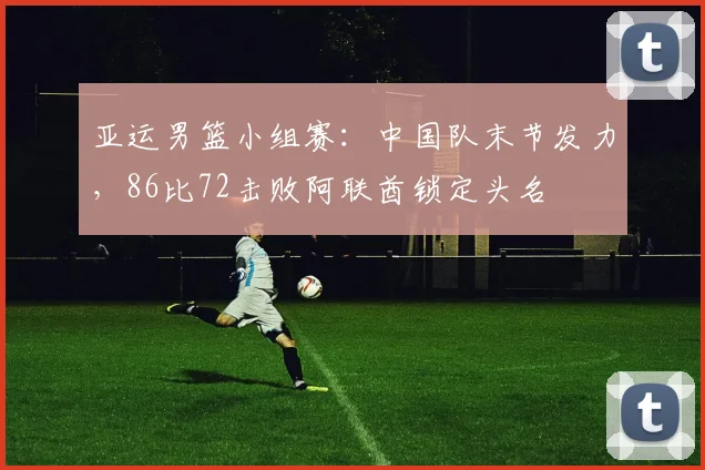 亚运男篮小组赛：中国队末节发力，86比72击败阿联酋锁定头名