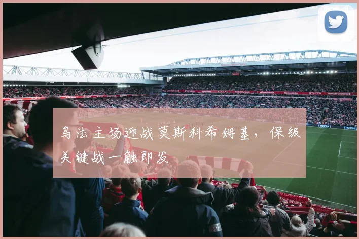 乌法主场迎战莫斯科希姆基，保级关键战一触即发