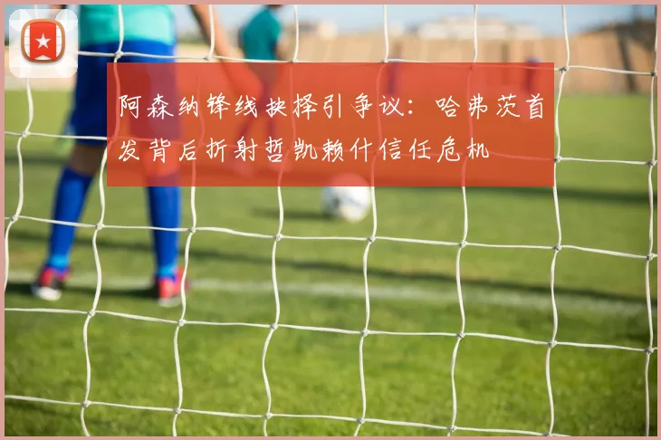 阿森纳锋线抉择引争议：哈弗茨首发背后折射哲凯赖什信任危机