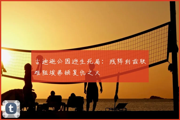古迪逊公园迎生死局：残阵利兹联难阻埃弗顿复仇之火