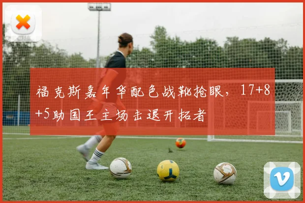 福克斯嘉年华配色战靴抢眼，17+8+5助国王主场击退开拓者