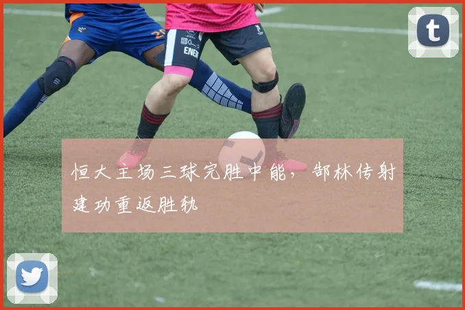 恒大主场三球完胜中能,郜林传射建功重返胜轨