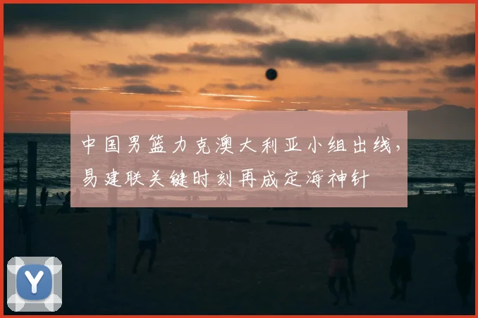 中国男篮力克澳大利亚小组出线，易建联关键时刻再成定海神针