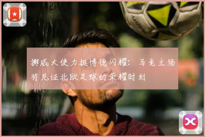挪威大使力挺博德闪耀：马竞主场将见证北欧足球的荣耀时刻